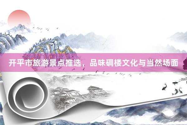 开平市旅游景点推选，品味碉楼文化与当然场面