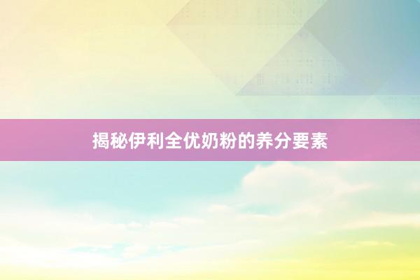 揭秘伊利全优奶粉的养分要素